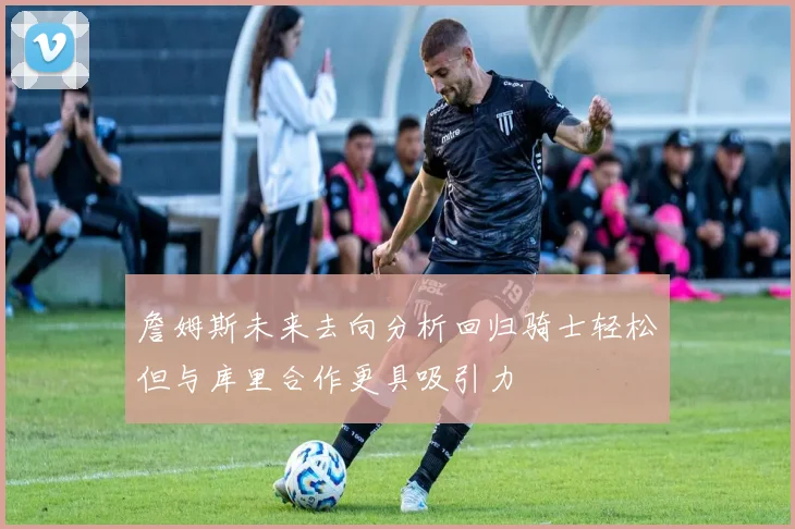 詹姆斯未来去向分析回归骑士轻松但与库里合作更具吸引力