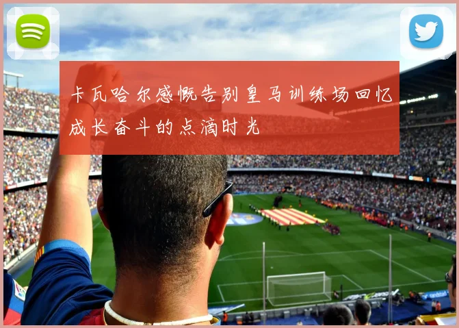 卡瓦哈尔感慨告别皇马训练场回忆成长奋斗的点滴时光