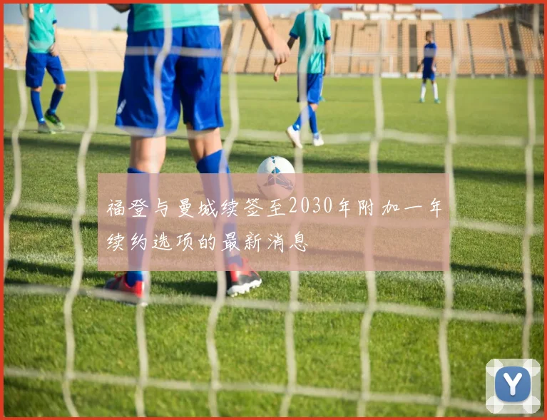 福登与曼城续签至2030年附加一年续约选项的最新消息
