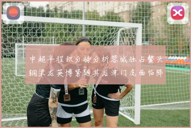 中超半程积分榜分析蓉城独占鳌头铜梁龙英博紧随其后津门虎面临降级危机