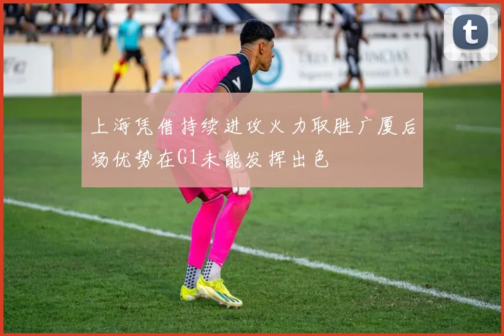 上海凭借持续进攻火力取胜广厦后场优势在G1未能发挥出色