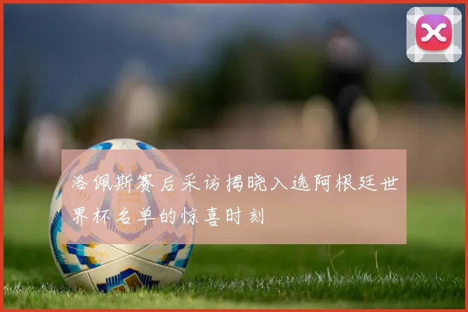 洛佩斯赛后采访揭晓入选阿根廷世界杯名单的惊喜时刻