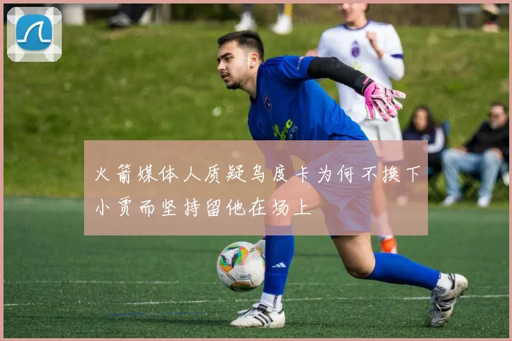 火箭媒体人质疑乌度卡为何不换下小贾而坚持留他在场上