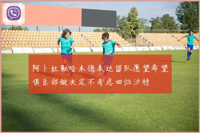 阿卜杜勒哈米德表达留队愿望希望俱乐部做决定不考虑回归沙特