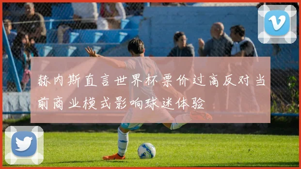 赫内斯直言世界杯票价过高反对当前商业模式影响球迷体验