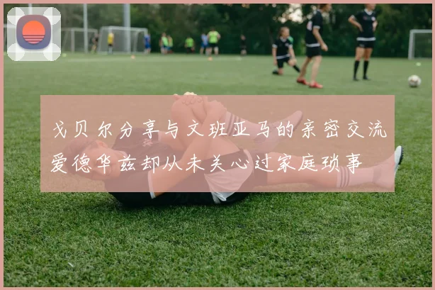 戈贝尔分享与文班亚马的亲密交流爱德华兹却从未关心过家庭琐事