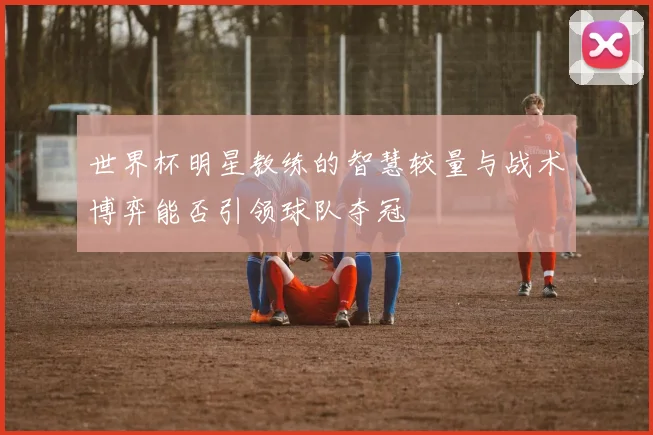 世界杯明星教练的智慧较量与战术博弈能否引领球队夺冠