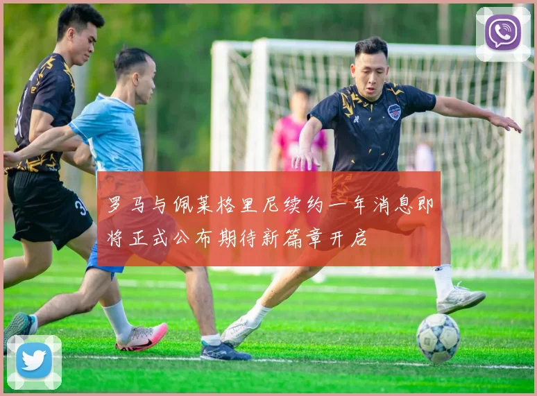 罗马与佩莱格里尼续约一年消息即将正式公布期待新篇章开启