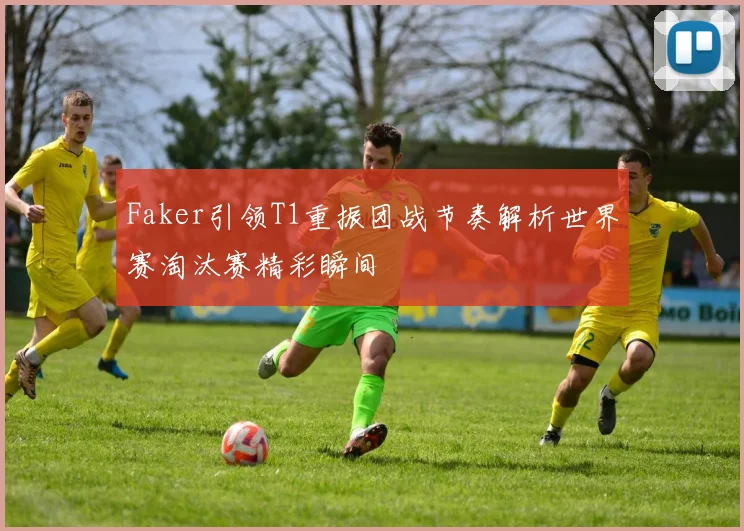 Faker引领T1重振团战节奏解析世界赛淘汰赛精彩瞬间